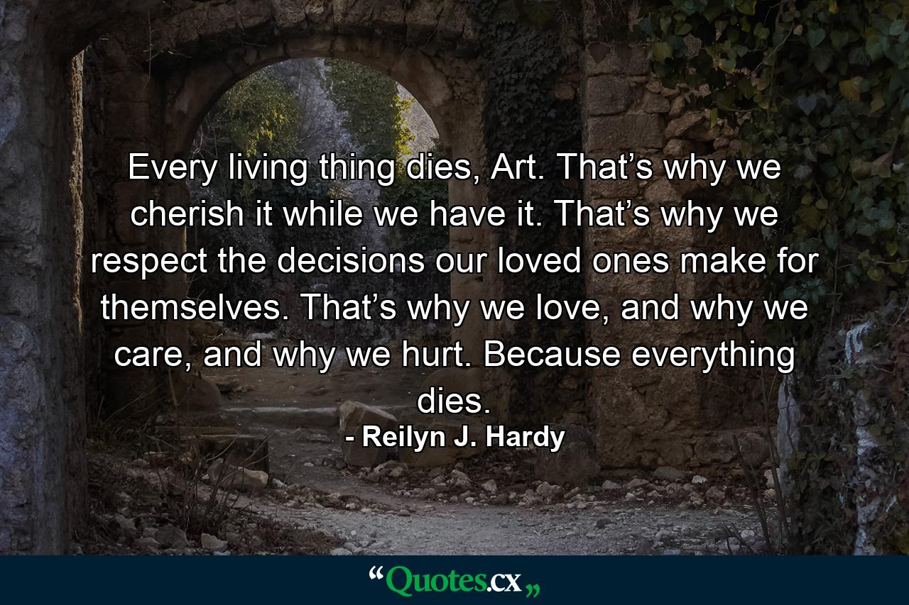 Every living thing dies, Art. That’s why we cherish it while we have it. That’s why we respect the decisions our loved ones make for themselves. That’s why we love, and why we care, and why we hurt. Because everything dies. - Quote by Reilyn J. Hardy