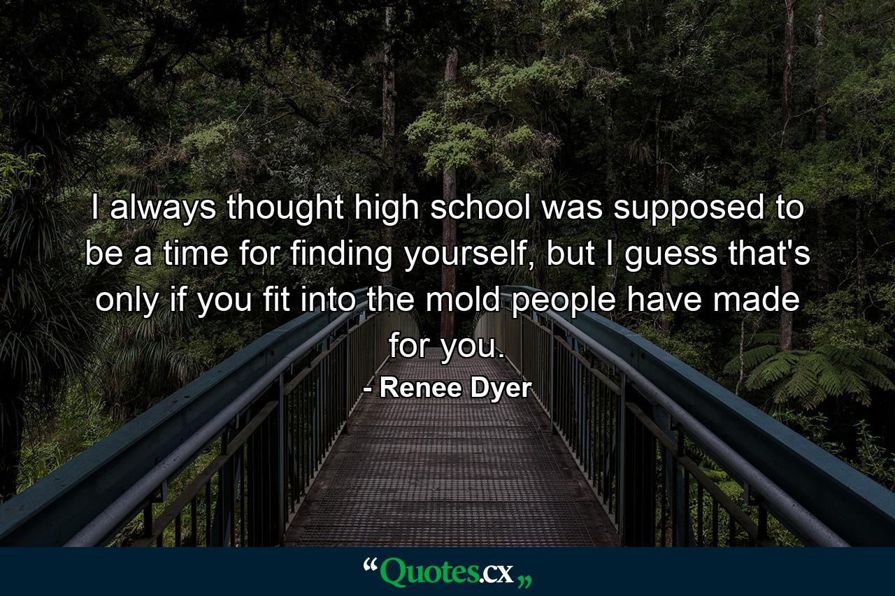 I always thought high school was supposed to be a time for finding yourself, but I guess that's only if you fit into the mold people have made for you. - Quote by Renee Dyer