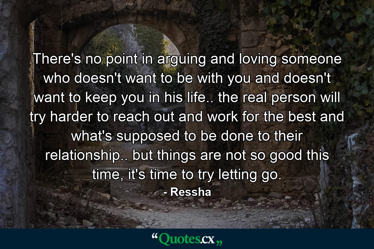 There's no point in arguing and loving someone who doesn't want to be with you and doesn't want to keep you in his life.. the real person will try harder to reach out and work for the best and what's supposed to be done to their relationship.. but things are not so good this time, it's time to try letting go. - Quote by Ressha