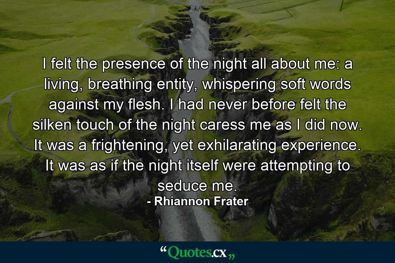 I felt the presence of the night all about me: a living, breathing entity, whispering soft words against my flesh.  I had never before felt the silken touch of the night caress me as I did now.  It was a frightening, yet exhilarating experience.  It was as if the night itself were attempting to seduce me. - Quote by Rhiannon Frater