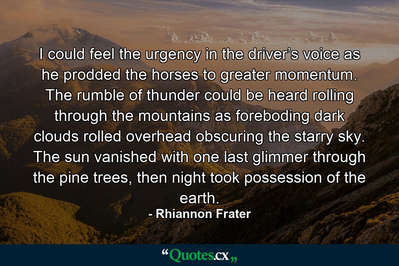 I could feel the urgency in the driver’s voice as he prodded the horses to greater momentum. The rumble of thunder could be heard rolling through the mountains as foreboding dark clouds rolled overhead obscuring the starry sky.  The sun vanished with one last glimmer through the pine trees, then night took possession of the earth.  - Quote by Rhiannon Frater