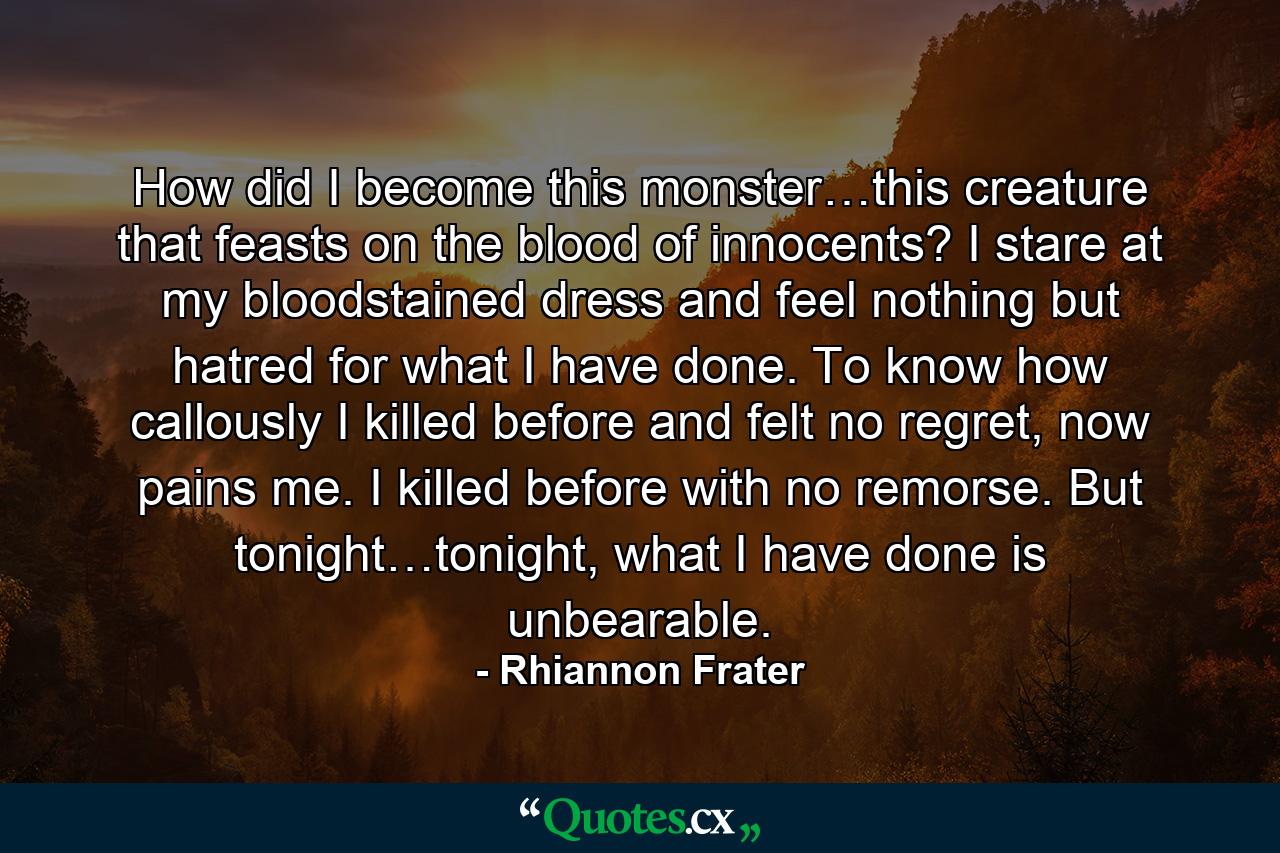 How did I become this monster…this creature that feasts on the blood of innocents?  I stare at my bloodstained dress and feel nothing but hatred for what I have done.  To know how callously I killed before and felt no regret, now pains me.  I killed before with no remorse.  But tonight…tonight, what I have done is unbearable.  - Quote by Rhiannon Frater