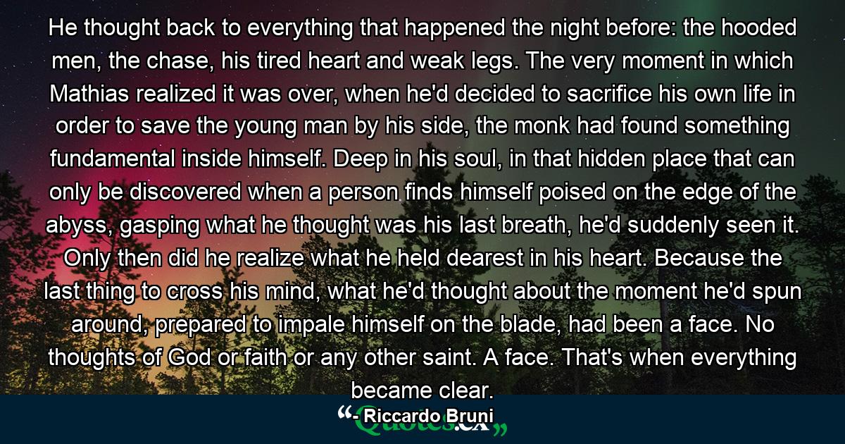 He thought back to everything that happened the night before: the hooded men, the chase, his tired heart and weak legs. The very moment in which Mathias realized it was over, when he'd decided to sacrifice his own life in order to save the young man by his side, the monk had found something fundamental inside himself. Deep in his soul, in that hidden place that can only be discovered when a person finds himself poised on the edge of the abyss, gasping what he thought was his last breath, he'd suddenly seen it. Only then did he realize what he held dearest in his heart. Because the last thing to cross his mind, what he'd thought about the moment he'd spun around, prepared to impale himself on the blade, had been a face. No thoughts of God or faith or any other saint. A face. That's when everything became clear. - Quote by Riccardo Bruni