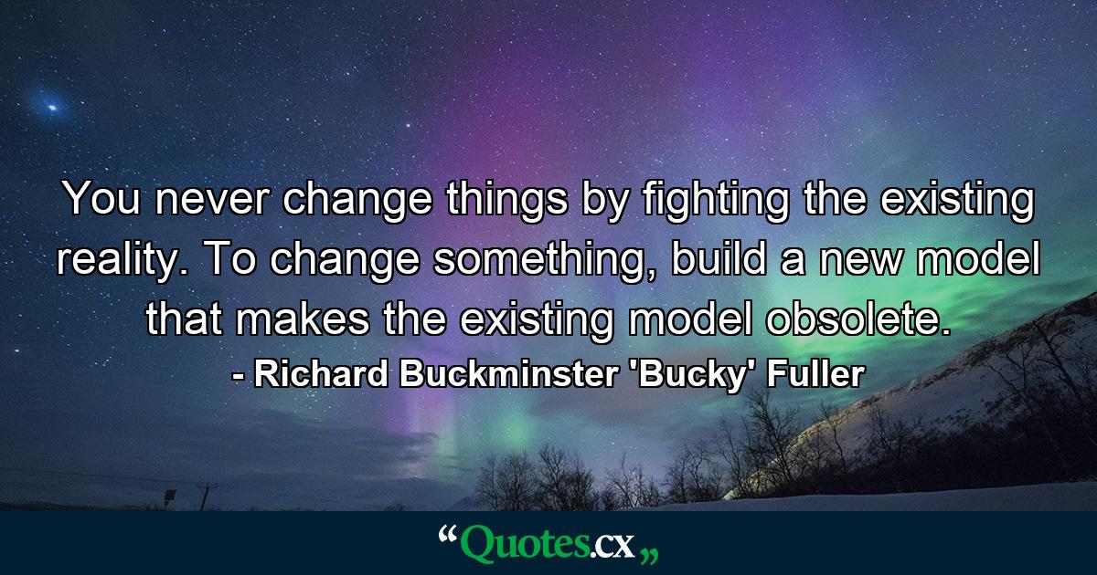 You never change things by fighting the existing reality. To change something, build a new model that makes the existing model obsolete. - Quote by Richard Buckminster 'Bucky' Fuller