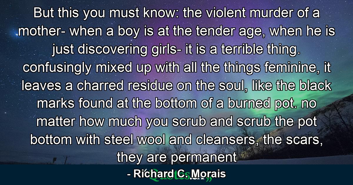 But this you must know: the violent murder of a mother- when a boy is at the tender age, when he is just discovering girls- it is a terrible thing. confusingly mixed up with all the things feminine, it leaves a charred residue on the soul, like the black marks found at the bottom of a burned pot. no matter how much you scrub and scrub the pot bottom with steel wool and cleansers, the scars, they are permanent - Quote by Richard C. Morais