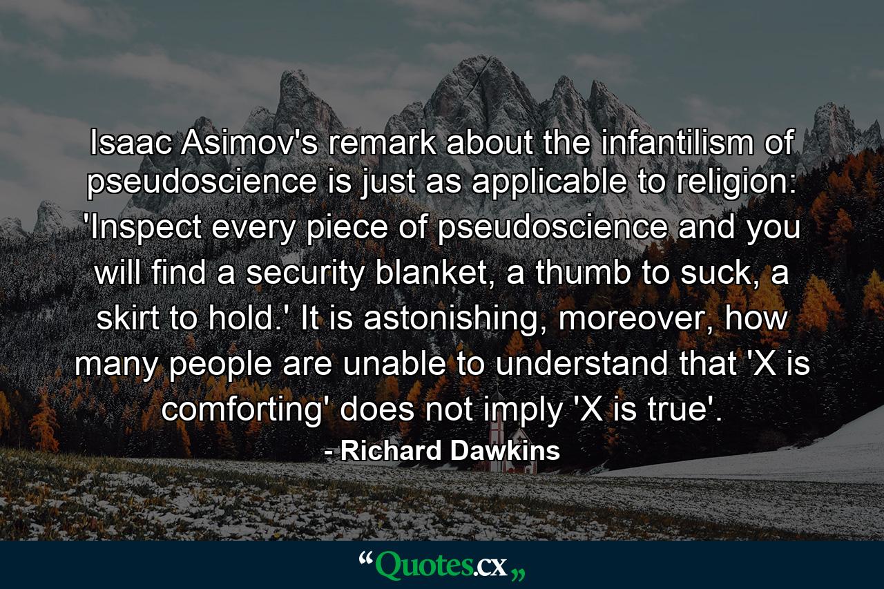 Isaac Asimov's remark about the infantilism of pseudoscience is just as applicable to religion: 'Inspect every piece of pseudoscience and you will find a security blanket, a thumb to suck, a skirt to hold.' It is astonishing, moreover, how many people are unable to understand that 'X is comforting' does not imply 'X is true'. - Quote by Richard Dawkins