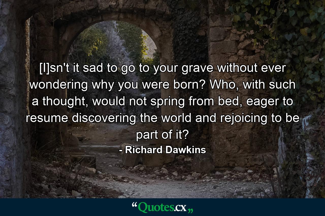 [I]sn't it sad to go to your grave without ever wondering why you were born? Who, with such a thought, would not spring from bed, eager to resume discovering the world and rejoicing to be part of it? - Quote by Richard Dawkins