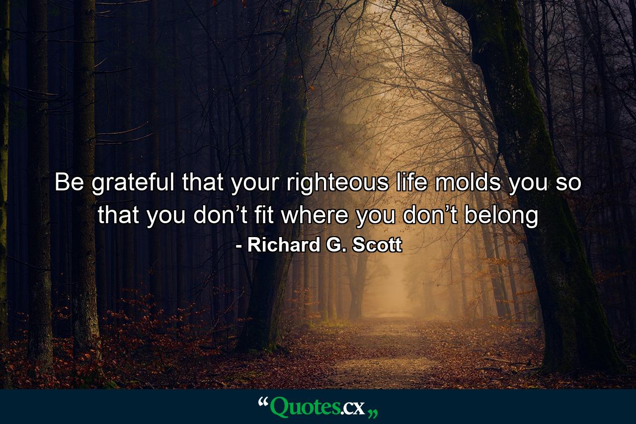 Be grateful that your righteous life molds you so that you don’t fit where you don’t belong - Quote by Richard G. Scott