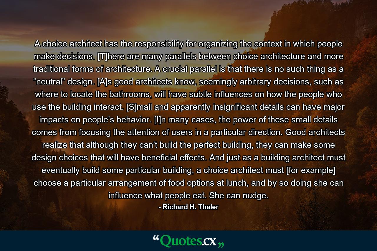 A choice architect has the responsibility for organizing the context in which people make decisions. [T]here are many parallels between choice architecture and more traditional forms of architecture. A crucial parallel is that there is no such thing as a “neutral” design. [A]s good architects know, seemingly arbitrary decisions, such as where to locate the bathrooms, will have subtle influences on how the people who use the building interact. [S]mall and apparently insignificant details can have major impacts on people’s behavior. [I]n many cases, the power of these small details comes from focusing the attention of users in a particular direction. Good architects realize that although they can’t build the perfect building, they can make some design choices that will have beneficial effects. And just as a building architect must eventually build some particular building, a choice architect must [for example] choose a particular arrangement of food options at lunch, and by so doing she can influence what people eat. She can nudge. - Quote by Richard H. Thaler