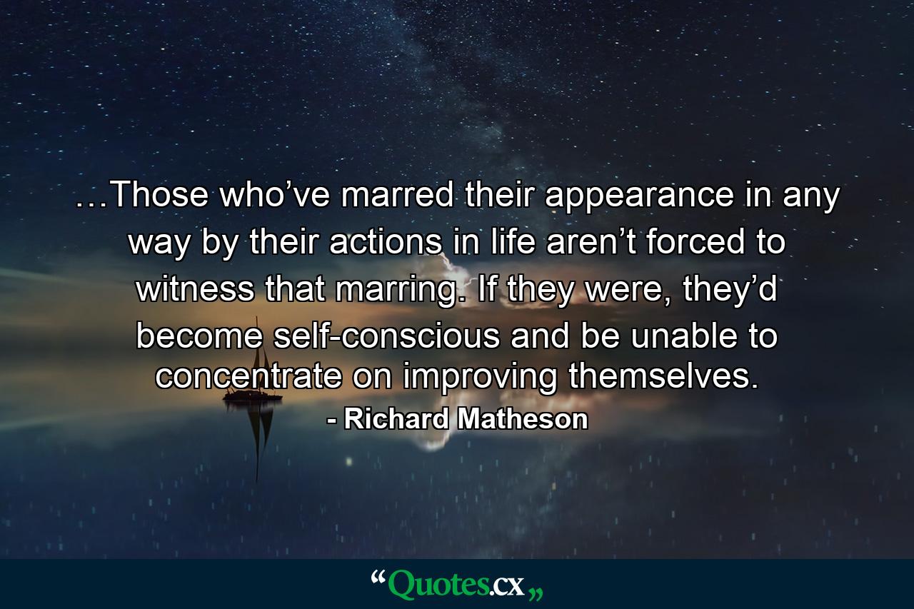 …Those who’ve marred their appearance in any way by their actions in life aren’t forced to witness that marring. If they were, they’d become self-conscious and be unable to concentrate on improving themselves. - Quote by Richard Matheson