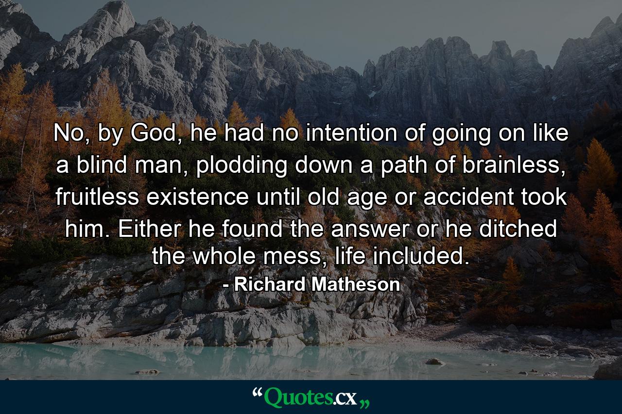 No, by God, he had no intention of going on like a blind man, plodding down a path of brainless, fruitless existence until old age or accident took him. Either he found the answer or he ditched the whole mess, life included. - Quote by Richard Matheson