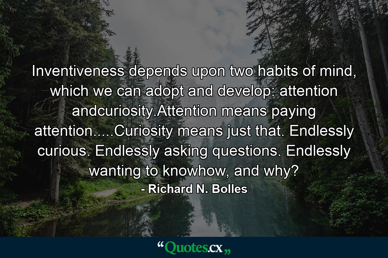 Inventiveness depends upon two habits of mind, which we can adopt and develop: attention andcuriosity.Attention means paying attention.....Curiosity means just that. Endlessly curious. Endlessly asking questions. Endlessly wanting to knowhow, and why? - Quote by Richard N. Bolles