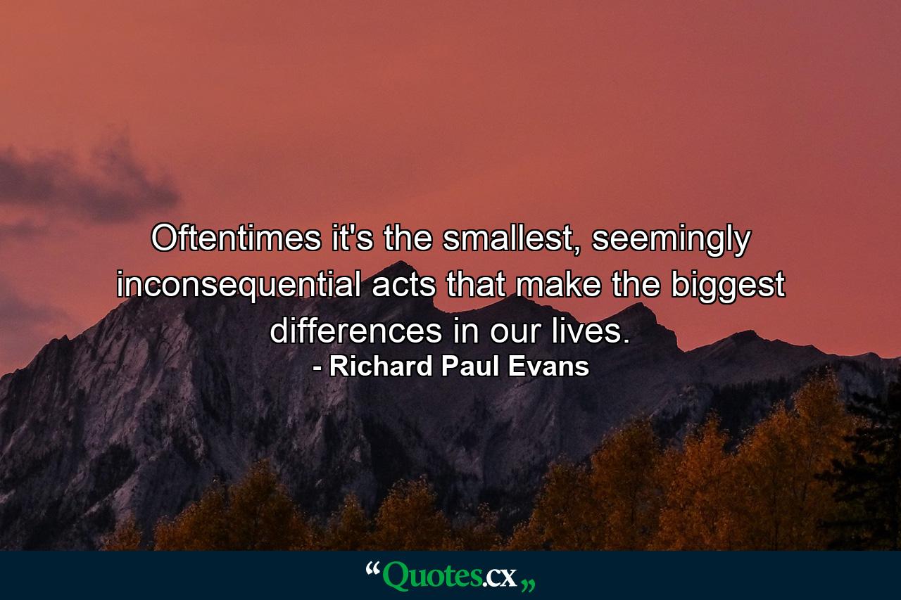 Oftentimes it's the smallest, seemingly inconsequential acts that make the biggest differences in our lives. - Quote by Richard Paul Evans