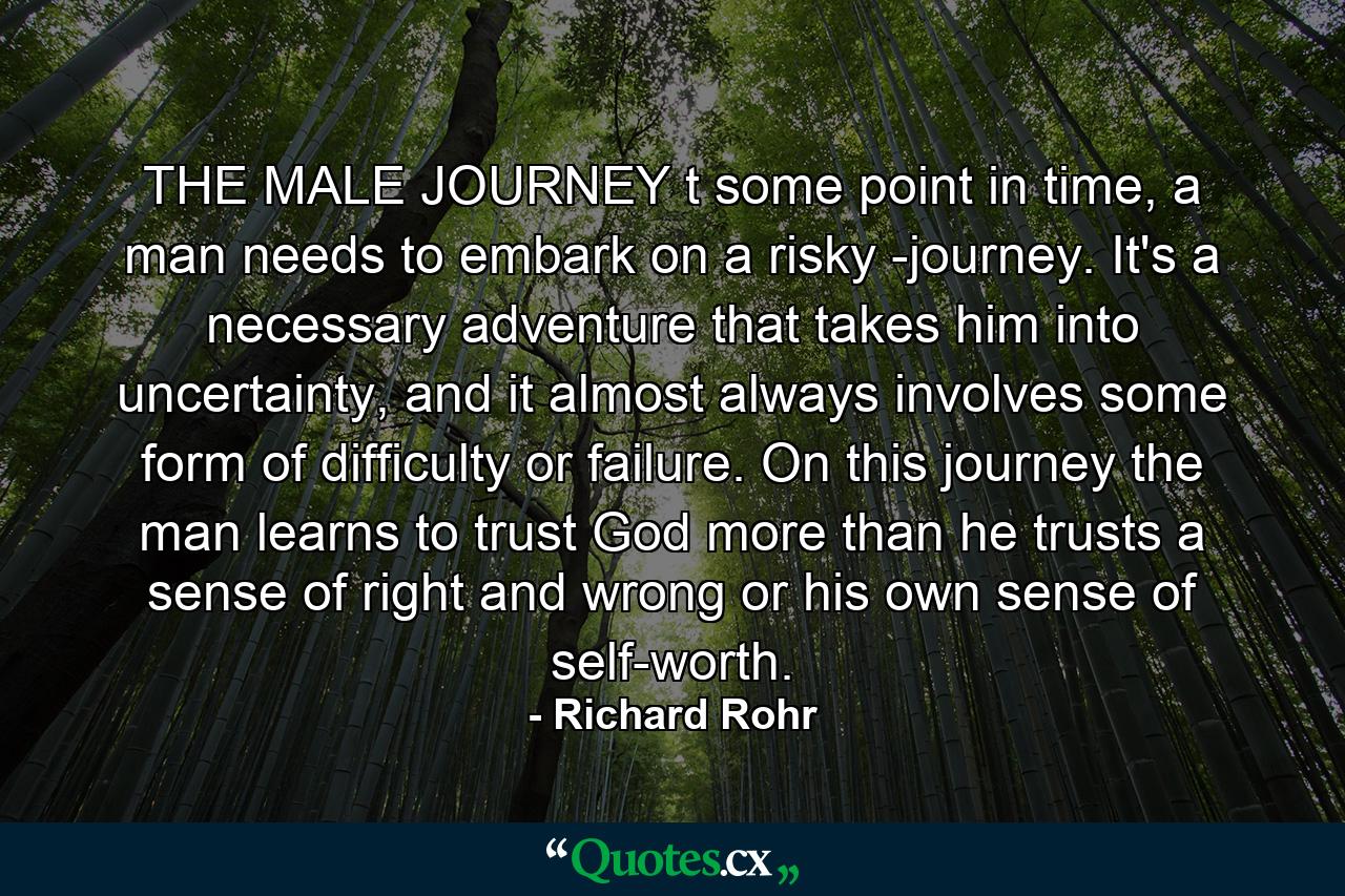 THE MALE JOURNEY t some point in time, a man needs to embark on a risky -journey. It's a necessary adventure that takes him into uncertainty, and it almost always involves some form of difficulty or failure. On this journey the man learns to trust God more than he trusts a sense of right and wrong or his own sense of self-worth. - Quote by Richard Rohr