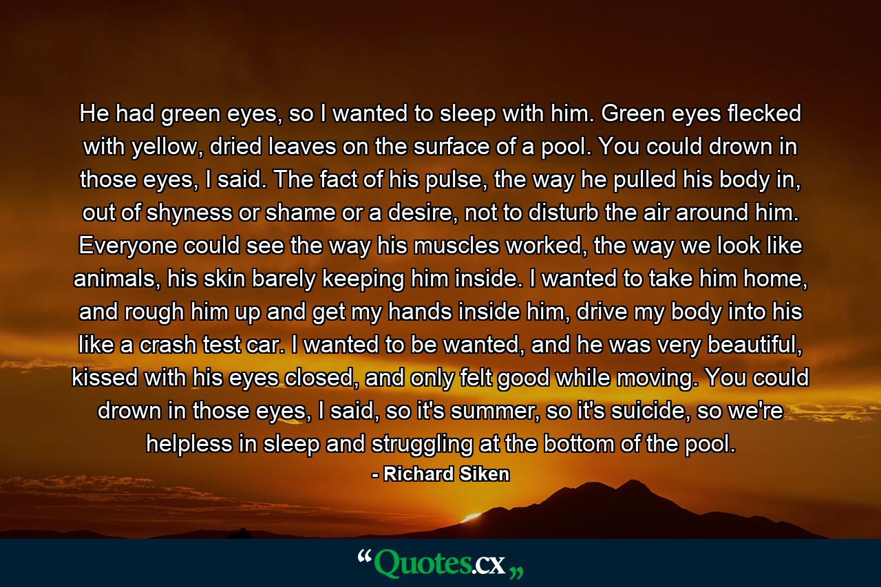 He had green eyes, so I wanted to sleep with him. Green eyes flecked with yellow, dried leaves on the surface of a pool. You could drown in those eyes, I said. The fact of his pulse, the way he pulled his body in, out of shyness or shame or a desire, not to disturb the air around him. Everyone could see the way his muscles worked, the way we look like animals, his skin barely keeping him inside. I wanted to take him home, and rough him up and get my hands inside him, drive my body into his like a crash test car. I wanted to be wanted, and he was very beautiful, kissed with his eyes closed, and only felt good while moving. You could drown in those eyes, I said, so it's summer, so it's suicide, so we're helpless in sleep and struggling at the bottom of the pool. - Quote by Richard Siken