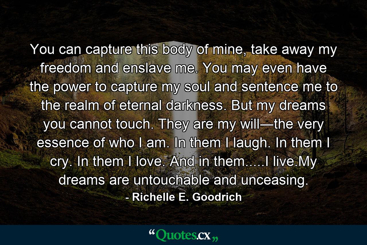 You can capture this body of mine, take away my freedom and enslave me. You may even have the power to capture my soul and sentence me to the realm of eternal darkness. But my dreams you cannot touch. They are my will―the very essence of who I am. In them I laugh. In them I cry. In them I love. And in them.....I live.My dreams are untouchable and unceasing. - Quote by Richelle E. Goodrich