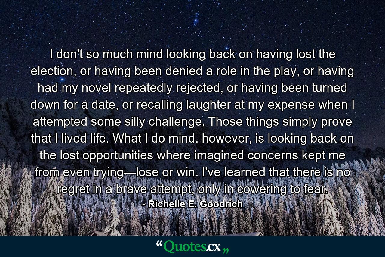 I don't so much mind looking back on having lost the election, or having been denied a role in the play, or having had my novel repeatedly rejected, or having been turned down for a date, or recalling laughter at my expense when I attempted some silly challenge.  Those things simply prove that I lived life.  What I do mind, however, is looking back on the lost opportunities where imagined concerns kept me from even trying—lose or win.  I've learned that there is no regret in a brave attempt, only in cowering to fear. - Quote by Richelle E. Goodrich