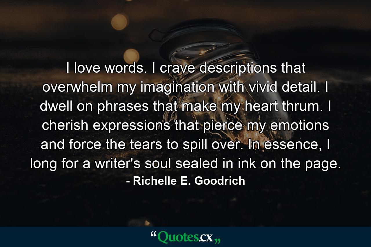 I love words.  I crave descriptions that overwhelm my imagination with vivid detail.  I dwell on phrases that make my heart thrum.  I cherish expressions that pierce my emotions and force the tears to spill over.   In essence, I long for a writer's soul sealed in ink on the page. - Quote by Richelle E. Goodrich