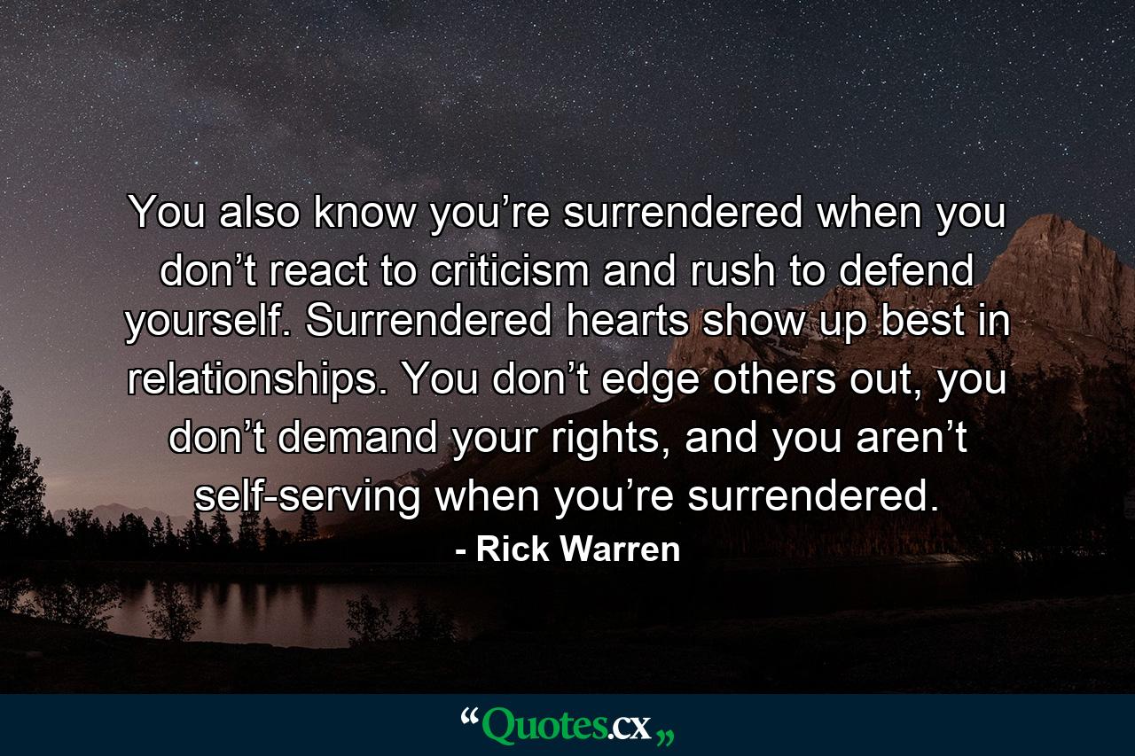 You also know you’re surrendered when you don’t react to criticism and rush to defend yourself. Surrendered hearts show up best in relationships. You don’t edge others out, you don’t demand your rights, and you aren’t self-serving when you’re surrendered. - Quote by Rick Warren