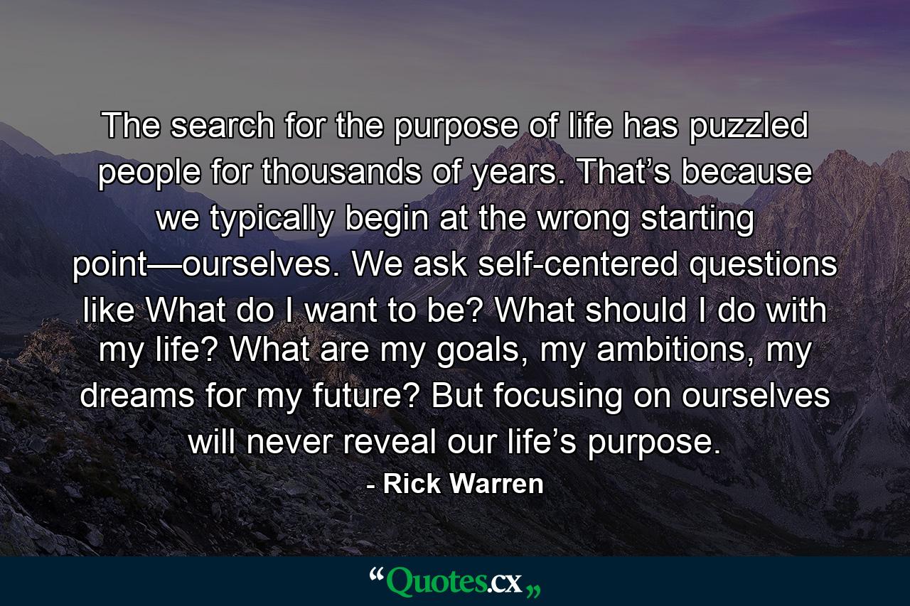 The search for the purpose of life has puzzled people for thousands of years. That’s because we typically begin at the wrong starting point—ourselves. We ask self-centered questions like What do I want to be? What should I do with my life? What are my goals, my ambitions, my dreams for my future? But focusing on ourselves will never reveal our life’s purpose. - Quote by Rick Warren