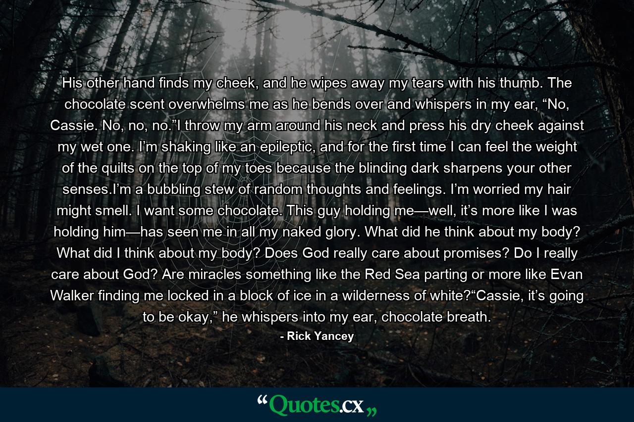 His other hand finds my cheek, and he wipes away my tears with his thumb. The chocolate scent overwhelms me as he bends over and whispers in my ear, “No, Cassie. No, no, no.”I throw my arm around his neck and press his dry cheek against my wet one. I’m shaking like an epileptic, and for the first time I can feel the weight of the quilts on the top of my toes because the blinding dark sharpens your other senses.I’m a bubbling stew of random thoughts and feelings. I’m worried my hair might smell. I want some chocolate. This guy holding me—well, it’s more like I was holding him—has seen me in all my naked glory. What did he think about my body? What did I think about my body? Does God really care about promises? Do I really care about God? Are miracles something like the Red Sea parting or more like Evan Walker finding me locked in a block of ice in a wilderness of white?“Cassie, it’s going to be okay,” he whispers into my ear, chocolate breath. - Quote by Rick Yancey