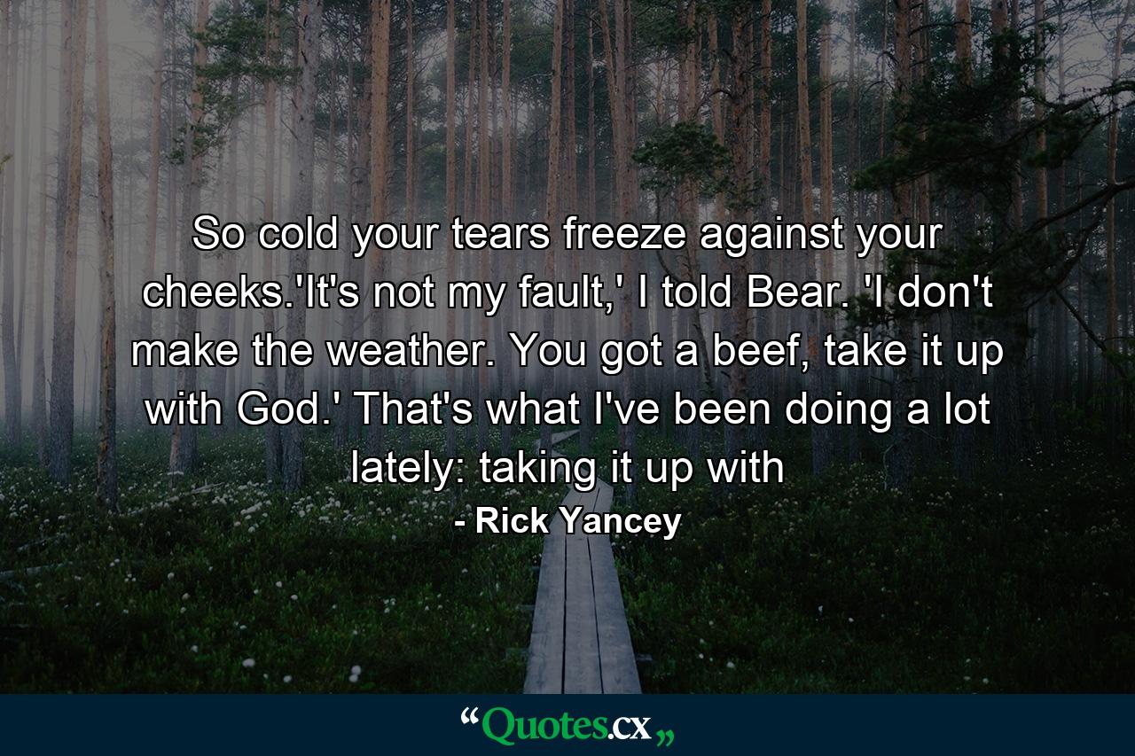 So cold your tears freeze against your cheeks.'It's not my fault,' I told Bear. 'I don't make the weather. You got a beef, take it up with God.' That's what I've been doing a lot lately: taking it up with - Quote by Rick Yancey