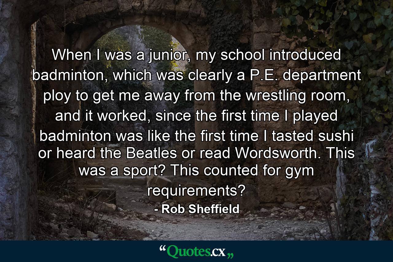 When I was a junior, my school introduced badminton, which was clearly a P.E. department ploy to get me away from the wrestling room, and it worked, since the first time I played badminton was like the first time I tasted sushi or heard the Beatles or read Wordsworth. This was a sport? This counted for gym requirements? - Quote by Rob Sheffield