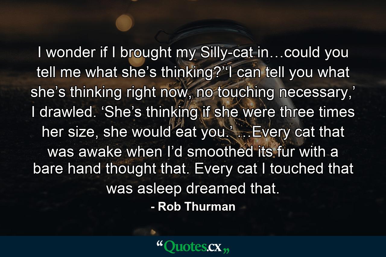 I wonder if I brought my Silly-cat in…could you tell me what she’s thinking?’‘I can tell you what she’s thinking right now, no touching necessary,’ I drawled. ‘She’s thinking if she were three times her size, she would eat you.’ …Every cat that was awake when I’d smoothed its fur with a bare hand thought that. Every cat I touched that was asleep dreamed that. - Quote by Rob Thurman