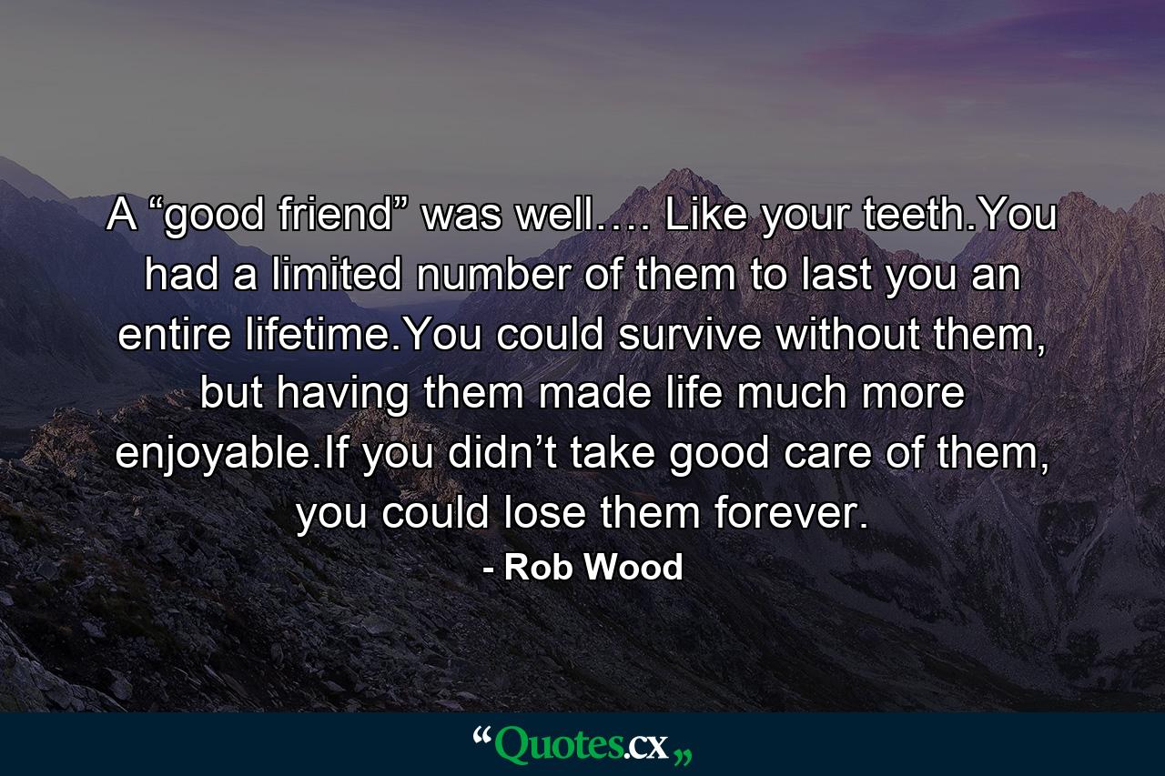 A “good friend” was well…. Like your teeth.You had a limited number of them to last you an entire lifetime.You could survive without them, but having them made life much more enjoyable.If you didn’t take good care of them, you could lose them forever. - Quote by Rob Wood