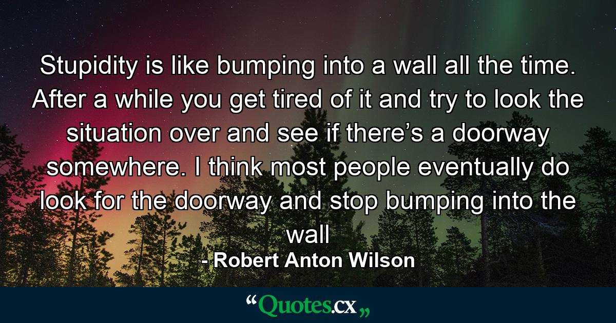 Stupidity is like bumping into a wall all the time. After a while you get tired of it and try to look the situation over and see if there’s a doorway somewhere. I think most people eventually do look for the doorway and stop bumping into the wall - Quote by Robert Anton Wilson