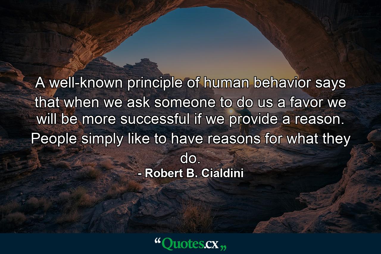 A well-known principle of human behavior says that when we ask someone to do us a favor we will be more successful if we provide a reason. People simply like to have reasons for what they do. - Quote by Robert B. Cialdini