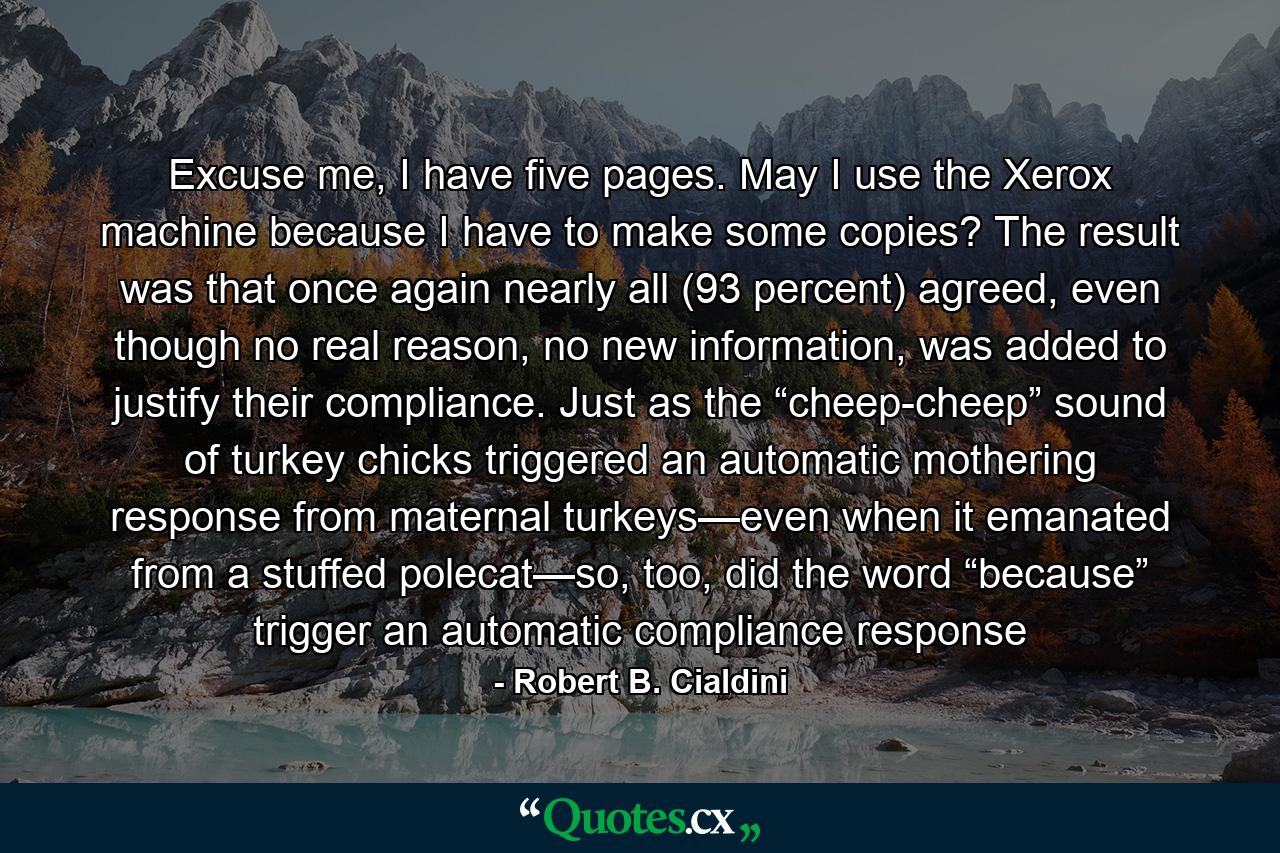 Excuse me, I have five pages. May I use the Xerox machine because I have to make some copies? The result was that once again nearly all (93 percent) agreed, even though no real reason, no new information, was added to justify their compliance. Just as the “cheep-cheep” sound of turkey chicks triggered an automatic mothering response from maternal turkeys—even when it emanated from a stuffed polecat—so, too, did the word “because” trigger an automatic compliance response - Quote by Robert B. Cialdini