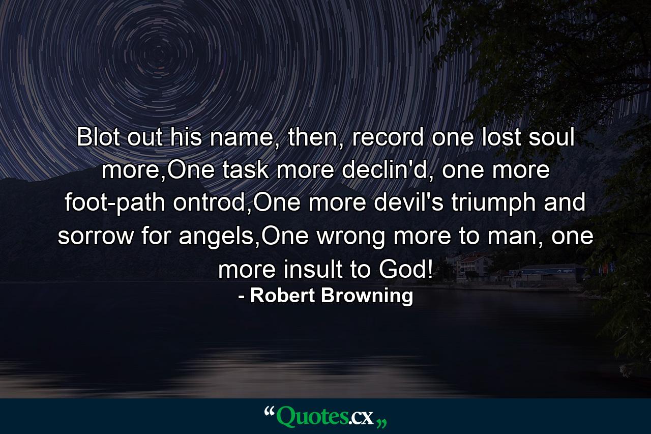 Blot out his name, then, record one lost soul more,One task more declin'd, one more foot-path ontrod,One more devil's triumph and sorrow for angels,One wrong more to man, one more insult to God! - Quote by Robert Browning