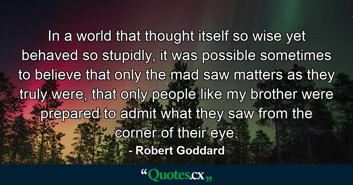 In a world that thought itself so wise yet behaved so stupidly, it was possible sometimes to believe that only the mad saw matters as they truly were, that only people like my brother were prepared to admit what they saw from the corner of their eye. - Quote by Robert Goddard