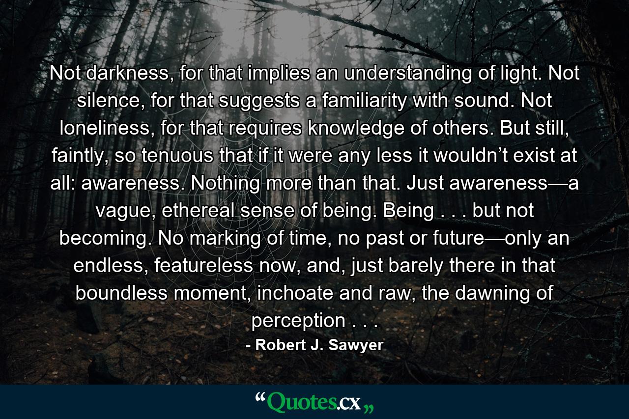 Not darkness, for that implies an understanding of light. Not silence, for that suggests a familiarity with sound. Not loneliness, for that requires knowledge of others. But still, faintly, so tenuous that if it were any less it wouldn’t exist at all: awareness. Nothing more than that. Just awareness—a vague, ethereal sense of being. Being . . . but not becoming. No marking of time, no past or future—only an endless, featureless now, and, just barely there in that boundless moment, inchoate and raw, the dawning of perception . . . - Quote by Robert J. Sawyer