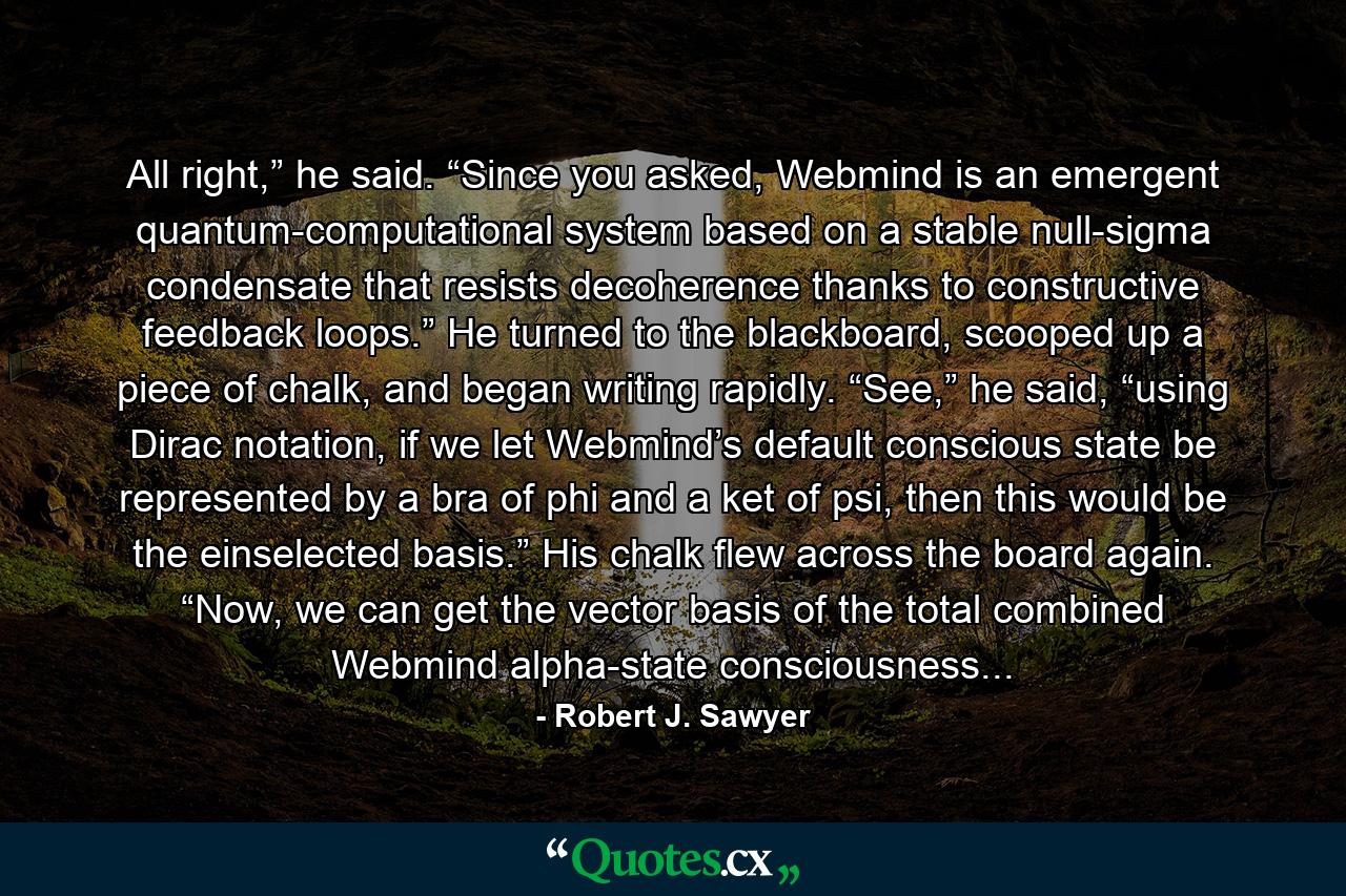 All right,” he said. “Since you asked, Webmind is an emergent quantum-computational system based on a stable null-sigma condensate that resists decoherence thanks to constructive feedback loops.” He turned to the blackboard, scooped up a piece of chalk, and began writing rapidly. “See,” he said, “using Dirac notation, if we let Webmind’s default conscious state be represented by a bra of phi and a ket of psi, then this would be the einselected basis.” His chalk flew across the board again. “Now, we can get the vector basis of the total combined Webmind alpha-state consciousness... - Quote by Robert J. Sawyer