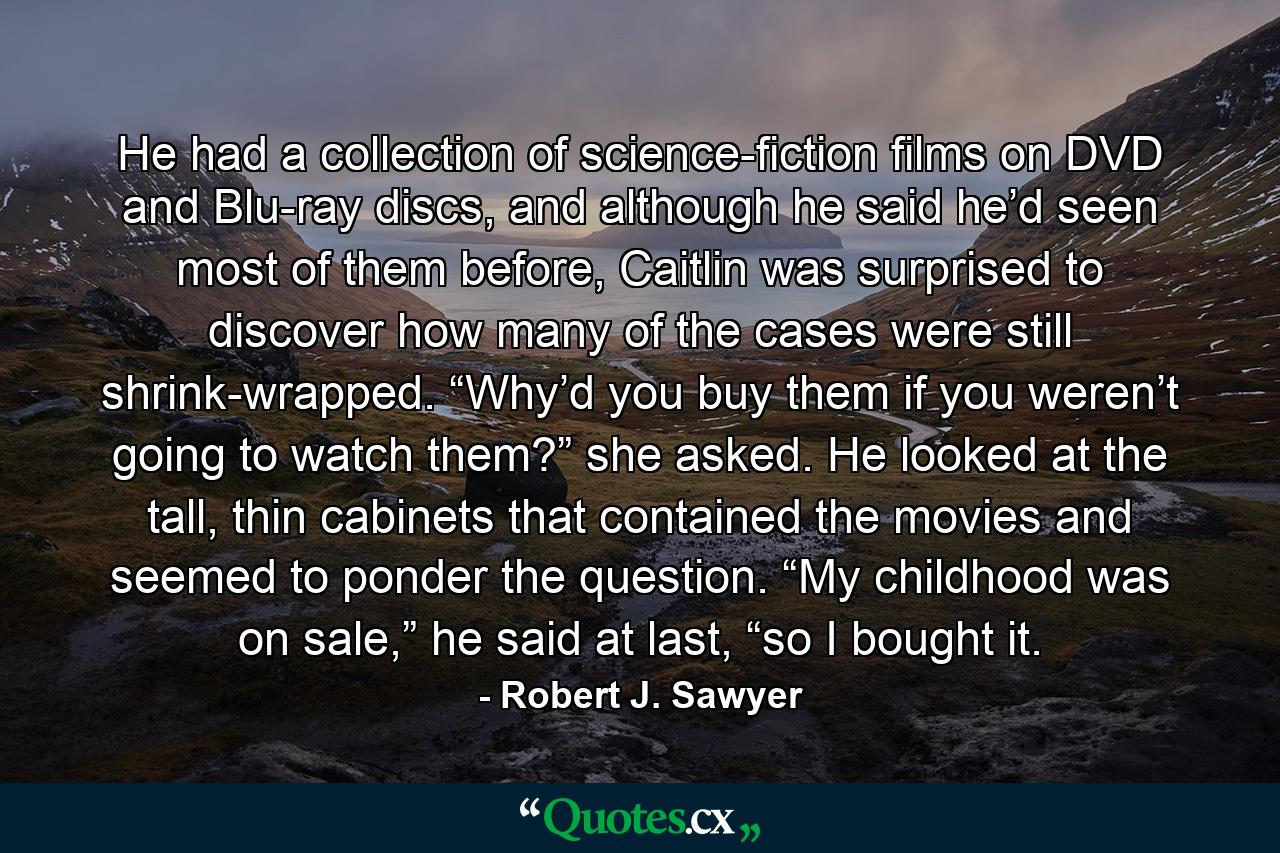 He had a collection of science-fiction films on DVD and Blu-ray discs, and although he said he’d seen most of them before, Caitlin was surprised to discover how many of the cases were still shrink-wrapped. “Why’d you buy them if you weren’t going to watch them?” she asked. He looked at the tall, thin cabinets that contained the movies and seemed to ponder the question. “My childhood was on sale,” he said at last, “so I bought it. - Quote by Robert J. Sawyer