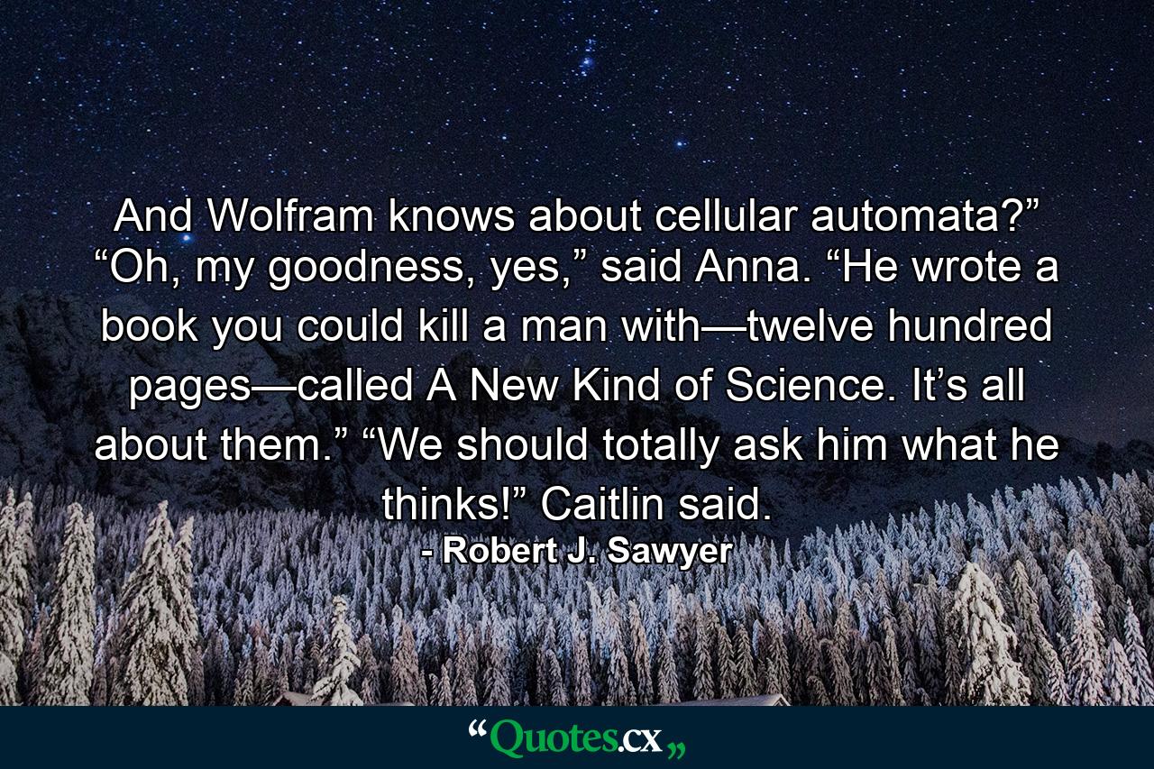 And Wolfram knows about cellular automata?” “Oh, my goodness, yes,” said Anna. “He wrote a book you could kill a man with—twelve hundred pages—called A New Kind of Science. It’s all about them.” “We should totally ask him what he thinks!” Caitlin said. - Quote by Robert J. Sawyer