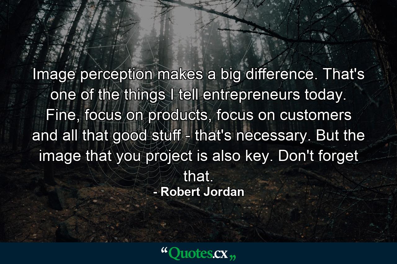 Image perception makes a big difference. That's one of the things I tell entrepreneurs today. Fine, focus on products, focus on customers and all that good stuff - that's necessary. But the image that you project is also key. Don't forget that. - Quote by Robert Jordan