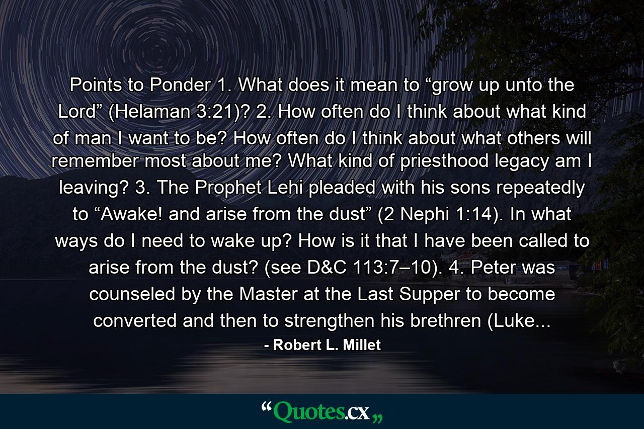 Points to Ponder 1. What does it mean to “grow up unto the Lord” (Helaman 3:21)? 2. How often do I think about what kind of man I want to be? How often do I think about what others will remember most about me? What kind of priesthood legacy am I leaving? 3. The Prophet Lehi pleaded with his sons repeatedly to “Awake! and arise from the dust” (2 Nephi 1:14). In what ways do I need to wake up? How is it that I have been called to arise from the dust? (see D&C 113:7–10). 4. Peter was counseled by the Master at the Last Supper to become converted and then to strengthen his brethren (Luke... - Quote by Robert L. Millet