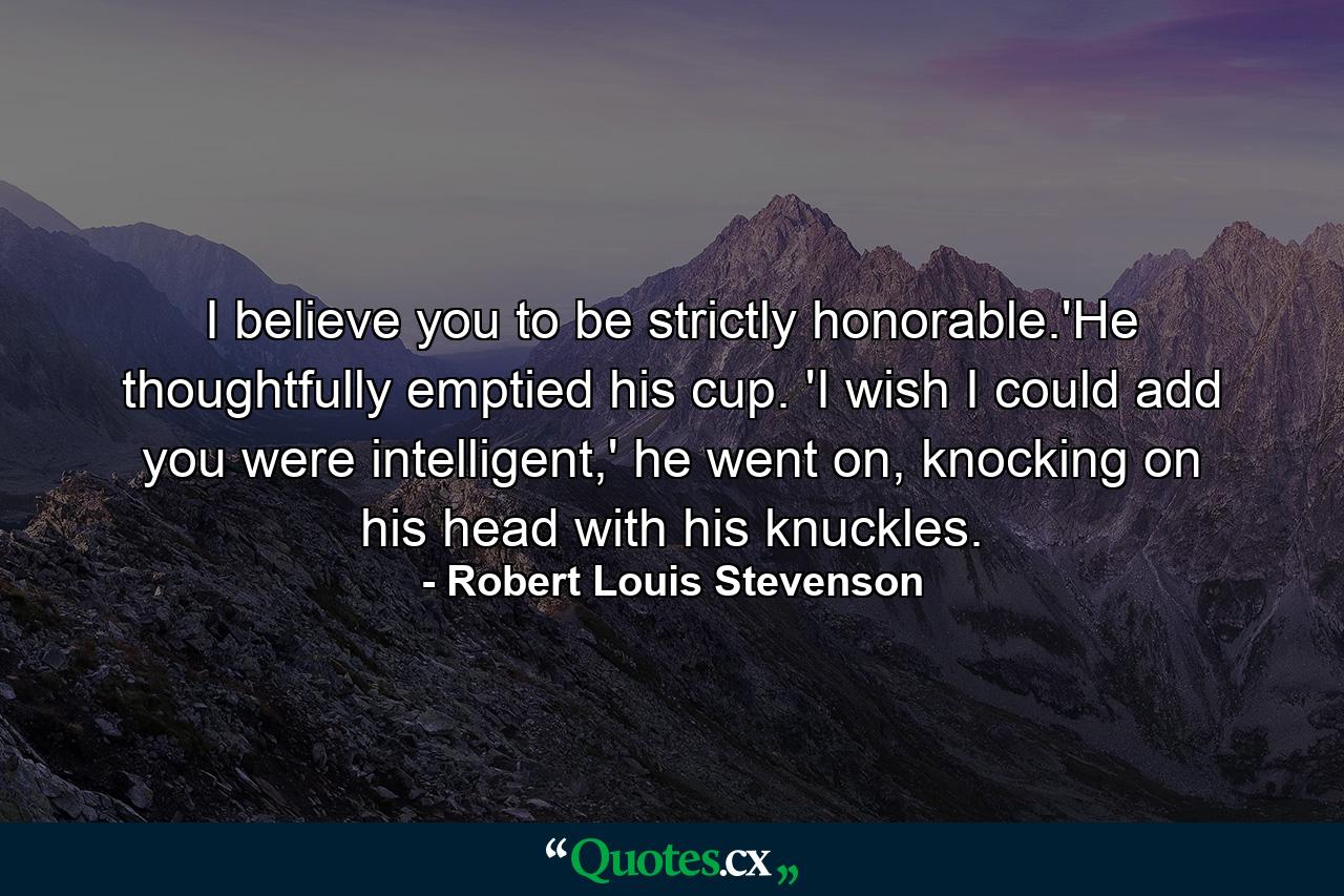 I believe you to be strictly honorable.'He thoughtfully emptied his cup. 'I wish I could add you were intelligent,' he went on, knocking on his head with his knuckles. - Quote by Robert Louis Stevenson