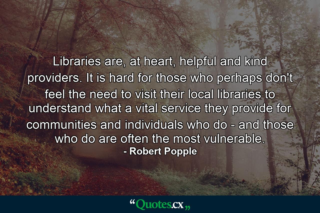 Libraries are, at heart, helpful and kind providers. It is hard for those who perhaps don't feel the need to visit their local libraries to understand what a vital service they provide for communities and individuals who do - and those who do are often the most vulnerable. - Quote by Robert Popple