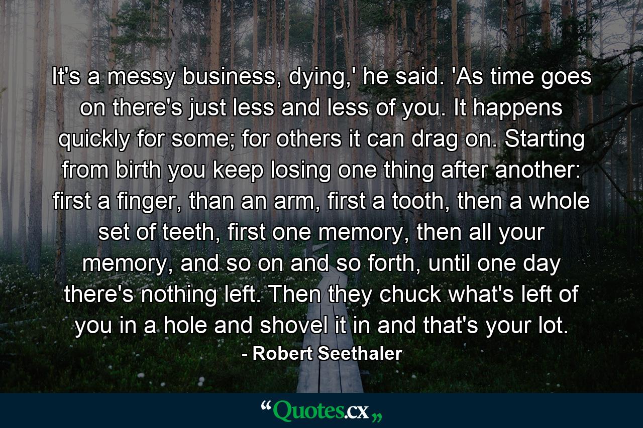 It's a messy business, dying,' he said. 'As time goes on there's just less and less of you. It happens quickly for some; for others it can drag on. Starting from birth you keep losing one thing after another: first a finger, than an arm, first a tooth, then a whole set of teeth, first one memory, then all your memory, and so on and so forth, until one day there's nothing left. Then they chuck what's left of you in a hole and shovel it in and that's your lot. - Quote by Robert Seethaler