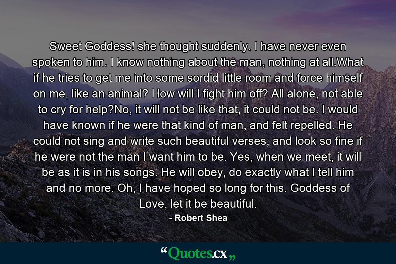 Sweet Goddess! she thought suddenly. I have never even spoken to him. I know nothing about the man, nothing at all.What if he tries to get me into some sordid little room and force himself on me, like an animal? How will I fight him off? All alone, not able to cry for help?No, it will not be like that, it could not be. I would have known if he were that kind of man, and felt repelled. He could not sing and write such beautiful verses, and look so fine if he were not the man I want him to be. Yes, when we meet, it will be as it is in his songs. He will obey, do exactly what I tell him and no more. Oh, I have hoped so long for this. Goddess of Love, let it be beautiful. - Quote by Robert Shea