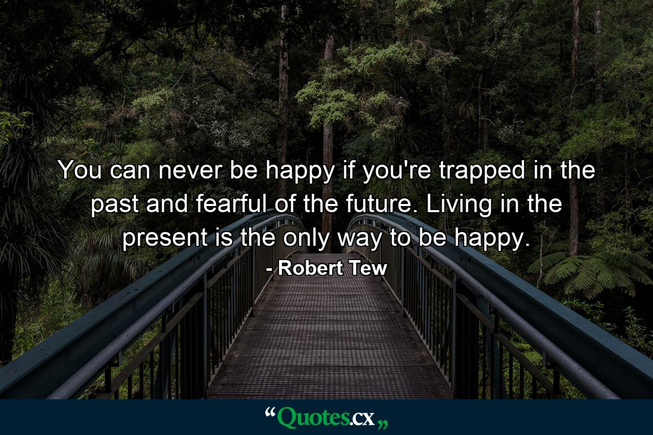 You can never be happy if you're trapped in the past and fearful of the future. Living in the present is the only way to be happy. - Quote by Robert Tew