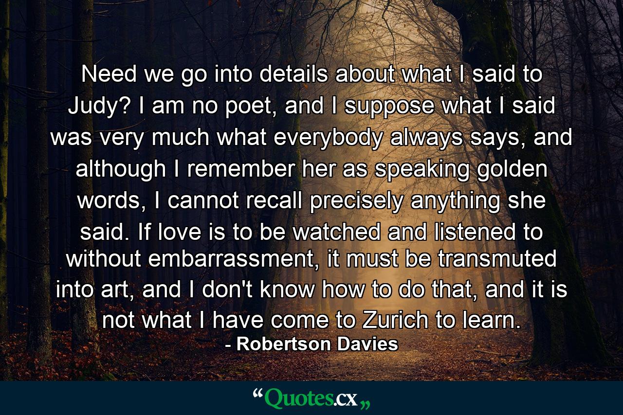 Need we go into details about what I said to Judy? I am no poet, and I suppose what I said was very much what everybody always says, and although I remember her as speaking golden words, I cannot recall precisely anything she said. If love is to be watched and listened to without embarrassment, it must be transmuted into art, and I don't know how to do that, and it is not what I have come to Zurich to learn. - Quote by Robertson Davies