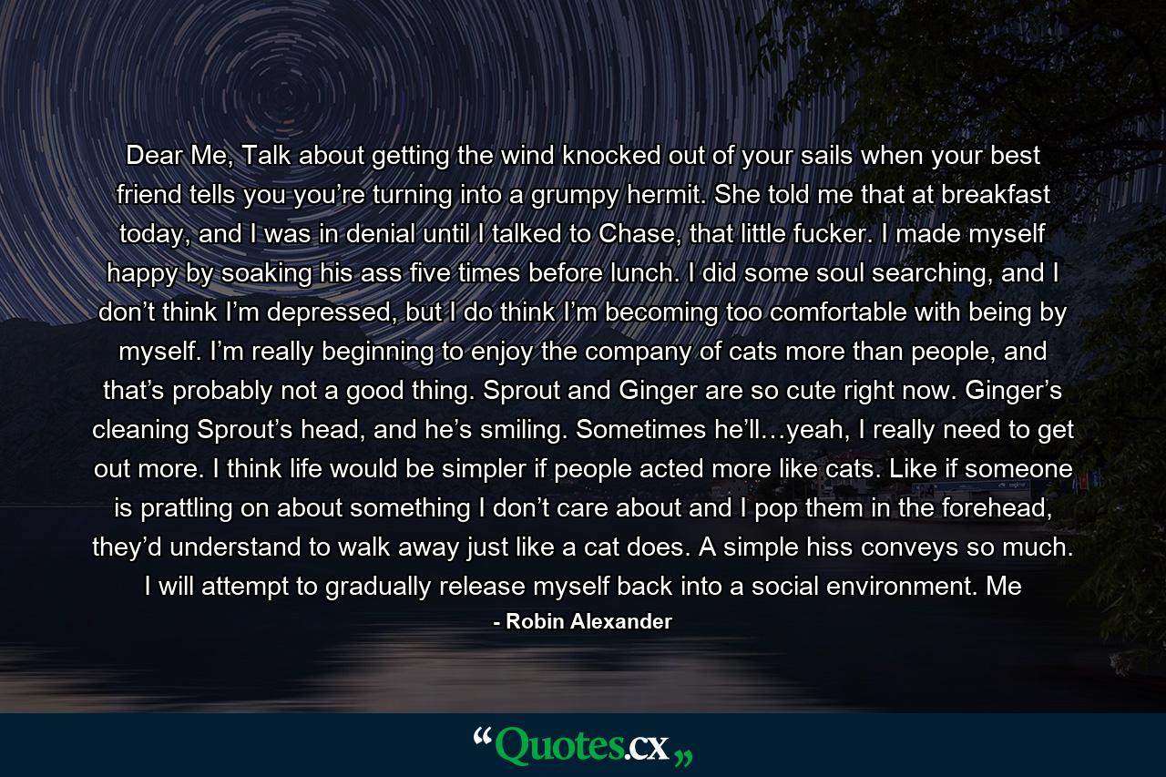Dear Me, Talk about getting the wind knocked out of your sails when your best friend tells you you’re turning into a grumpy hermit. She told me that at breakfast today, and I was in denial until I talked to Chase, that little fucker. I made myself happy by soaking his ass five times before lunch. I did some soul searching, and I don’t think I’m depressed, but I do think I’m becoming too comfortable with being by myself. I’m really beginning to enjoy the company of cats more than people, and that’s probably not a good thing. Sprout and Ginger are so cute right now. Ginger’s cleaning Sprout’s head, and he’s smiling. Sometimes he’ll…yeah, I really need to get out more. I think life would be simpler if people acted more like cats. Like if someone is prattling on about something I don’t care about and I pop them in the forehead, they’d understand to walk away just like a cat does. A simple hiss conveys so much. I will attempt to gradually release myself back into a social environment. Me - Quote by Robin Alexander