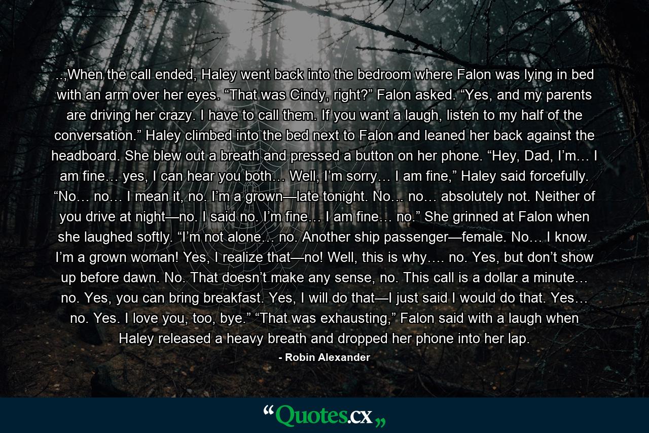 ..,When the call ended, Haley went back into the bedroom where Falon was lying in bed with an arm over her eyes. “That was Cindy, right?” Falon asked. “Yes, and my parents are driving her crazy. I have to call them. If you want a laugh, listen to my half of the conversation.” Haley climbed into the bed next to Falon and leaned her back against the headboard. She blew out a breath and pressed a button on her phone. “Hey, Dad, I’m… I am fine… yes, I can hear you both… Well, I’m sorry… I am fine,” Haley said forcefully. “No… no… I mean it, no. I’m a grown—late tonight. No… no… absolutely not. Neither of you drive at night—no. I said no. I’m fine… I am fine… no.” She grinned at Falon when she laughed softly. “I’m not alone… no. Another ship passenger—female. No… I know. I’m a grown woman! Yes, I realize that—no! Well, this is why…. no. Yes, but don’t show up before dawn. No. That doesn’t make any sense, no. This call is a dollar a minute… no. Yes, you can bring breakfast. Yes, I will do that—I just said I would do that. Yes… no. Yes. I love you, too, bye.” “That was exhausting,” Falon said with a laugh when Haley released a heavy breath and dropped her phone into her lap. - Quote by Robin Alexander