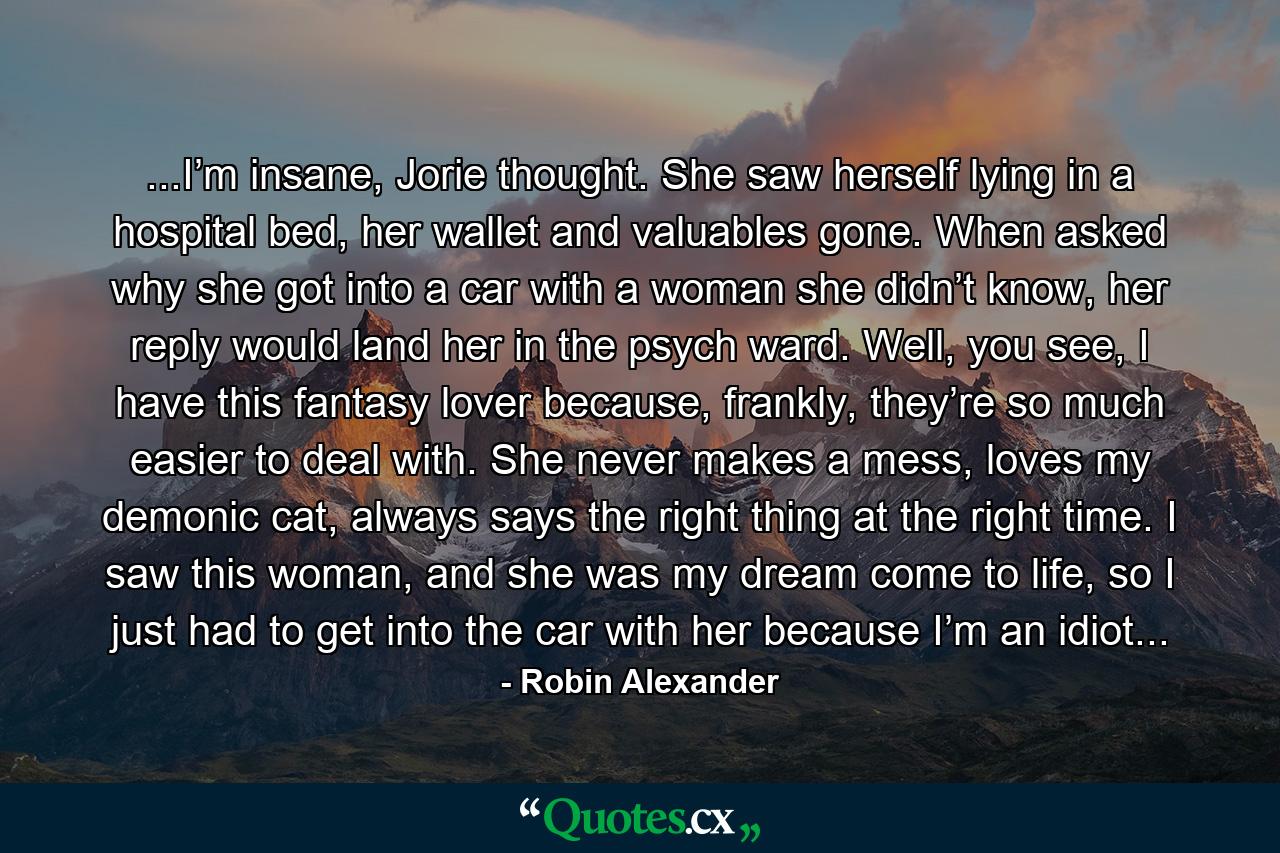 ...I’m insane, Jorie thought. She saw herself lying in a hospital bed, her wallet and valuables gone. When asked why she got into a car with a woman she didn’t know, her reply would land her in the psych ward. Well, you see, I have this fantasy lover because, frankly, they’re so much easier to deal with. She never makes a mess, loves my demonic cat, always says the right thing at the right time. I saw this woman, and she was my dream come to life, so I just had to get into the car with her because I’m an idiot... - Quote by Robin Alexander