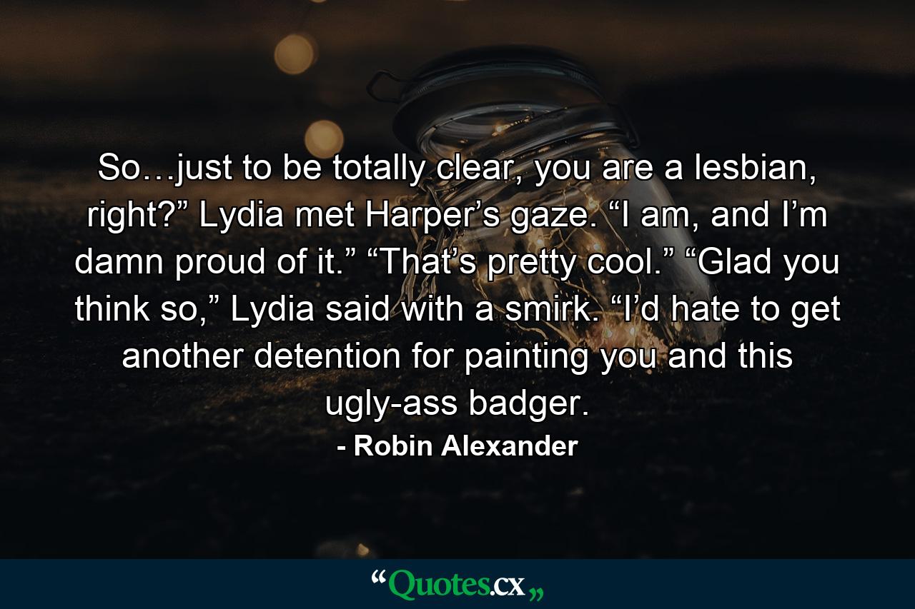 So…just to be totally clear, you are a lesbian, right?” Lydia met Harper’s gaze. “I am, and I’m damn proud of it.” “That’s pretty cool.” “Glad you think so,” Lydia said with a smirk. “I’d hate to get another detention for painting you and this ugly-ass badger. - Quote by Robin Alexander